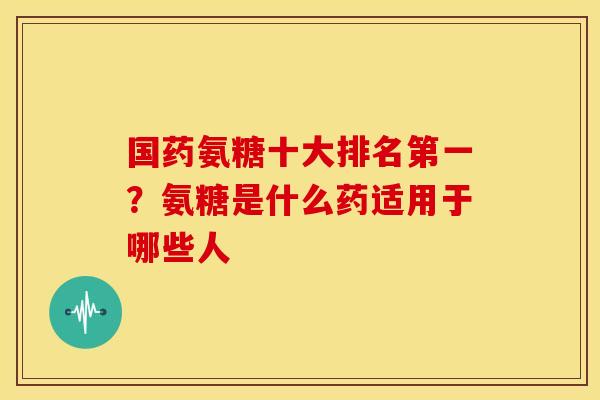 国药氨糖十大排名第一？氨糖是什么药适用于哪些人