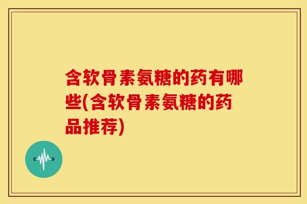含软骨素氨糖的药有哪些(含软骨素氨糖的药品推荐)