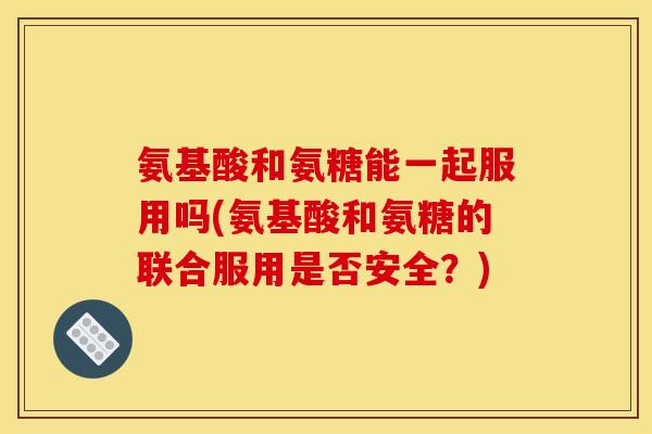 氨基酸和氨糖能一起服用吗(氨基酸和氨糖的联合服用是否安全?) 氨基酸和氨糖能一起服用吗(氨基酸和氨糖的联合服用是否安全?)