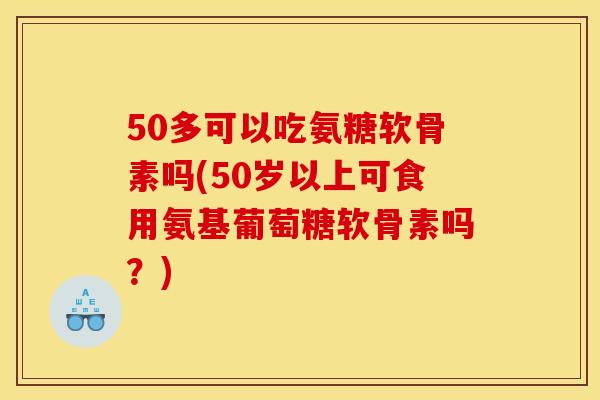 50多可以吃氨糖软骨素吗(50岁以上可食用氨基葡萄糖软骨素吗？)