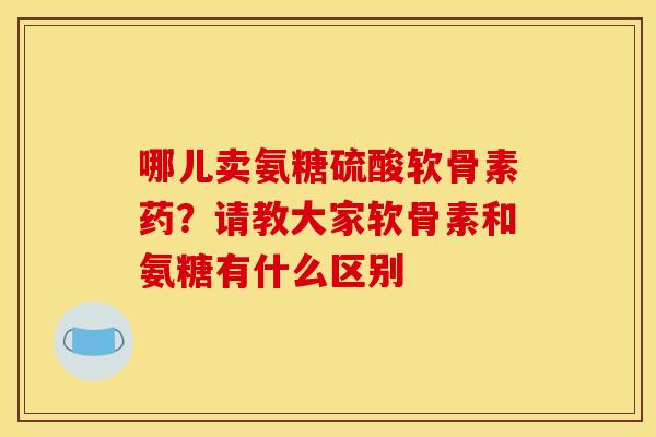 哪儿卖氨糖硫酸软骨素药？请教大家软骨素和氨糖有什么区别