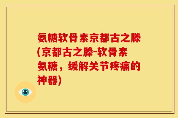 氨糖软骨素京都古之滕(京都古之滕-软骨素氨糖，缓解关节疼痛的神器)