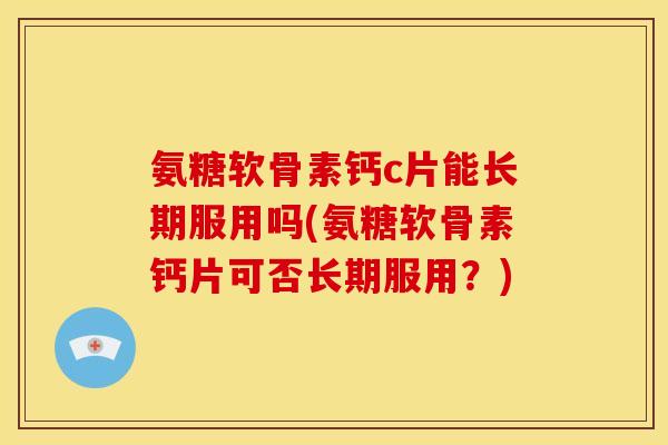 氨糖软骨素钙c片能长期服用吗(氨糖软骨素钙片可否长期服用？)
