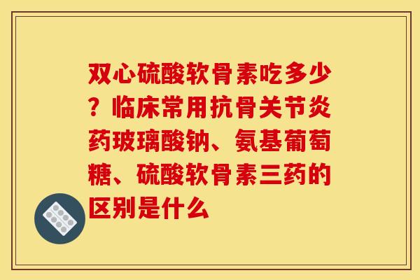 双心硫酸软骨素吃多少？临床常用抗骨关节炎药玻璃酸钠、氨基葡萄糖、硫酸软骨素三药的区别是什么