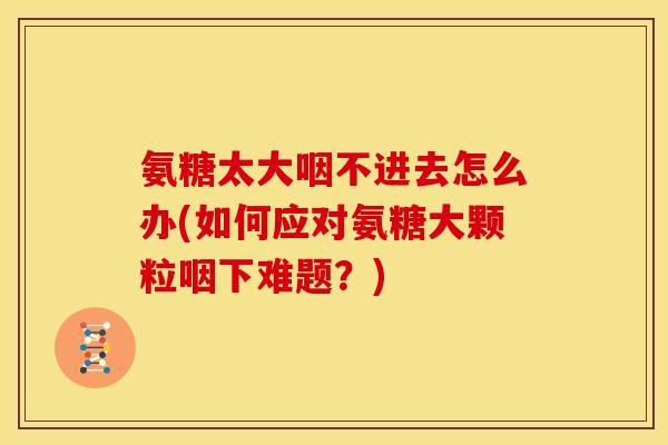 氨糖太大咽不进去怎么办(如何应对氨糖大颗粒咽下难题？)