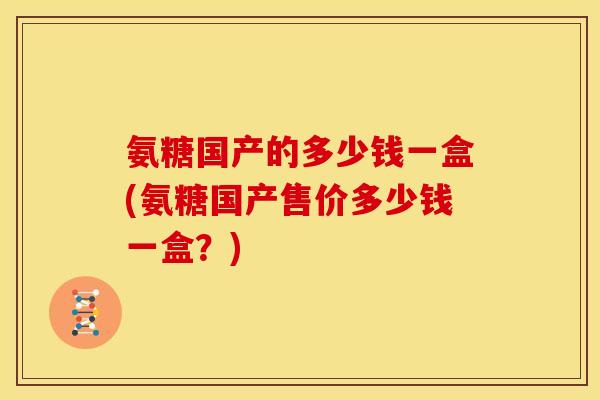 氨糖国产的多少钱一盒(氨糖国产售价多少钱一盒？)