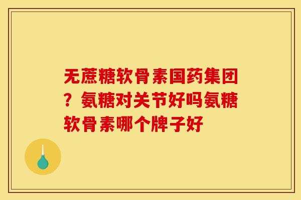 无蔗糖软骨素国药集团？氨糖对关节好吗氨糖软骨素哪个牌子好