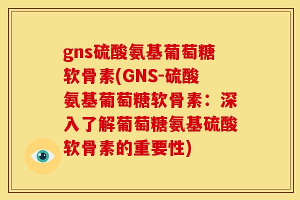gns硫酸氨基葡萄糖软骨素(GNS-硫酸氨基葡萄糖软骨素：深入了解葡萄糖氨基硫酸软骨素的重要性)