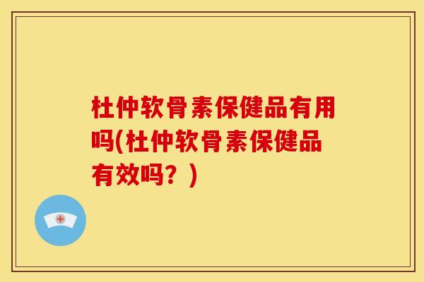 杜仲软骨素保健品有用吗(杜仲软骨素保健品有效吗？)