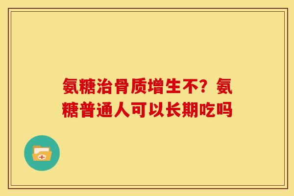氨糖治骨质增生不？氨糖普通人可以长期吃吗