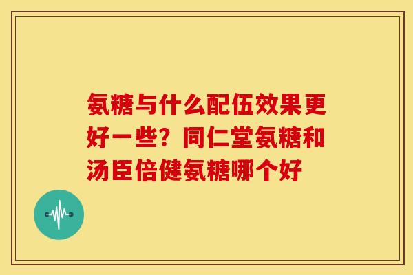 氨糖与什么配伍效果更好一些？同仁堂氨糖和汤臣倍健氨糖哪个好
