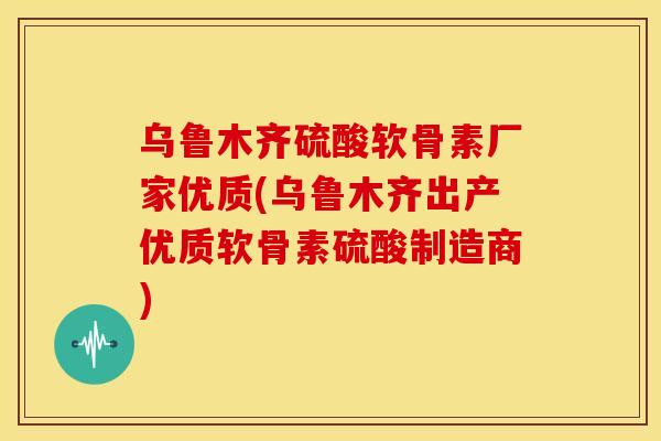 乌鲁木齐硫酸软骨素厂家优质(乌鲁木齐出产优质软骨素硫酸制造商)