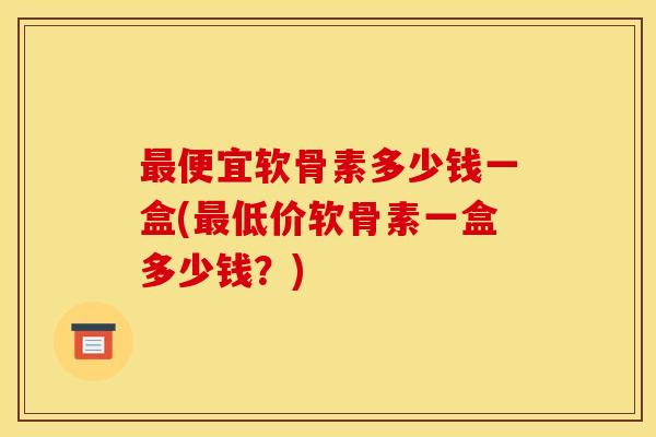 最便宜软骨素多少钱一盒(最低价软骨素一盒多少钱？)