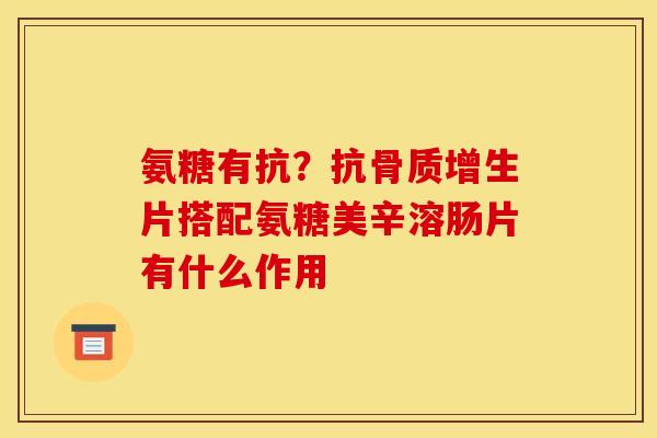 氨糖有抗？抗骨质增生片搭配氨糖美辛溶肠片有什么作用