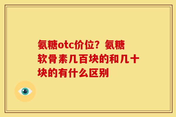 氨糖otc价位？氨糖软骨素几百块的和几十块的有什么区别
