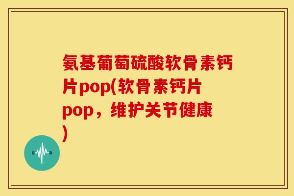 氨基葡萄硫酸软骨素钙片pop(软骨素钙片pop，维护关节健康)