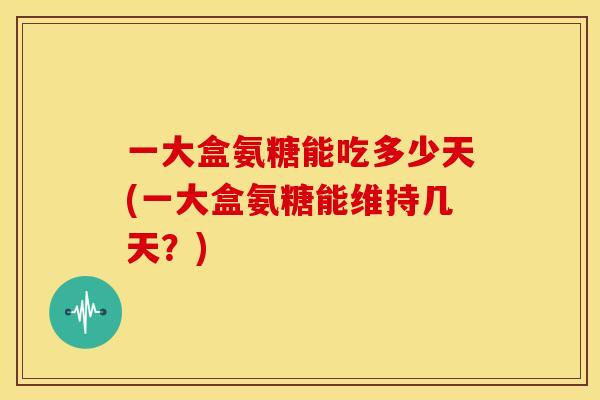 一大盒氨糖能吃多少天(一大盒氨糖能维持几天？)