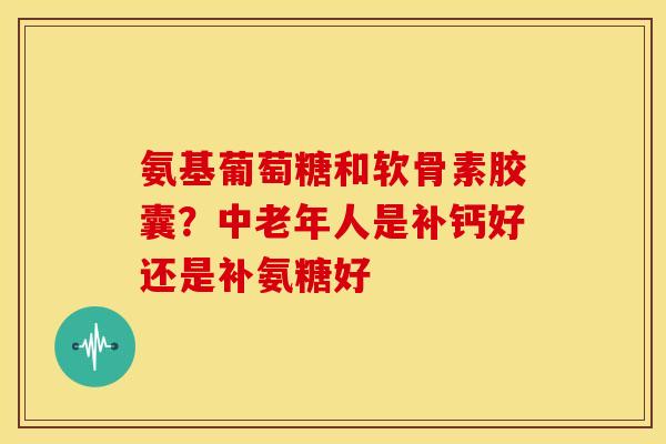 氨基葡萄糖和软骨素胶囊？中老年人是补钙好还是补氨糖好