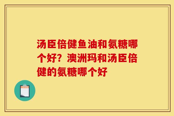 汤臣倍健鱼油和氨糖哪个好?澳洲玛和汤臣倍健的氨糖哪个好 汤臣倍健鱼油和氨糖哪个好?澳洲玛和汤臣倍健的氨糖哪个好