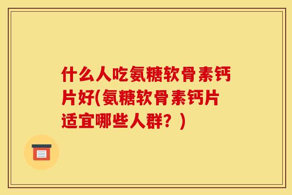 什么人吃氨糖软骨素钙片好(氨糖软骨素钙片适宜哪些人群？)