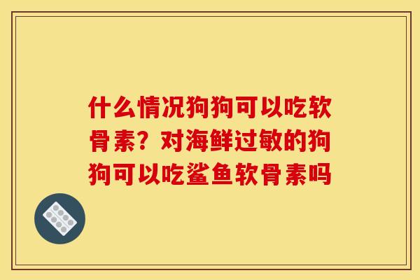 什么情况狗狗可以吃软骨素？对海鲜过敏的狗狗可以吃鲨鱼软骨素吗