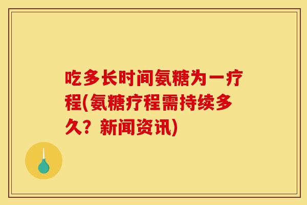 吃多长时间氨糖为一疗程(氨糖疗程需持续多久？新闻资讯)