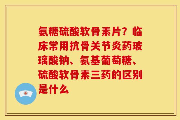 氨糖硫酸软骨素片？临床常用抗骨关节炎药玻璃酸钠、氨基葡萄糖、硫酸软骨素三药的区别是什么