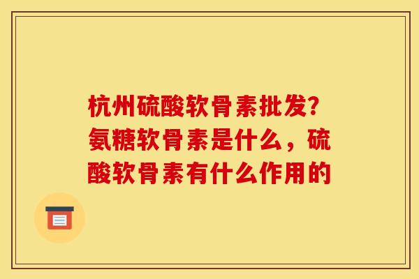 杭州硫酸软骨素批发？氨糖软骨素是什么，硫酸软骨素有什么作用的
