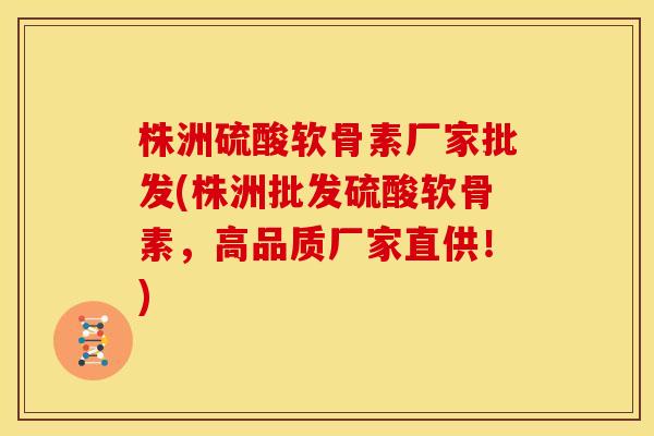 株洲硫酸软骨素厂家批发(株洲批发硫酸软骨素，高品质厂家直供！)