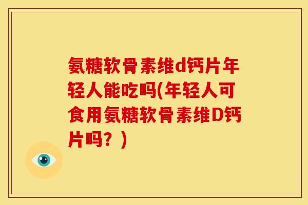 氨糖软骨素维d钙片年轻人能吃吗(年轻人可食用氨糖软骨素维D钙片吗？)