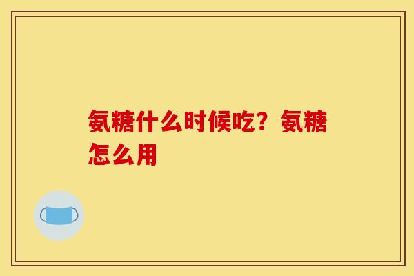 氨糖什么时候吃?氨糖怎么用 氨糖什么时候吃?氨糖怎么用