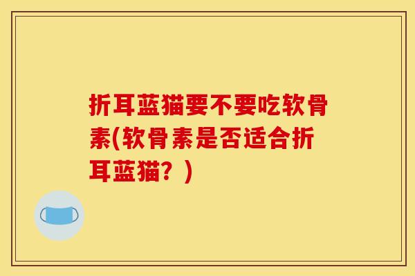 折耳蓝猫要不要吃软骨素(软骨素是否适合折耳蓝猫？)