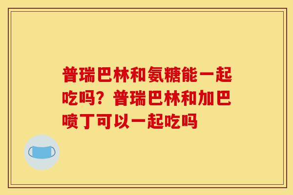 普瑞巴林和氨糖能一起吃吗？普瑞巴林和加巴喷丁可以一起吃吗