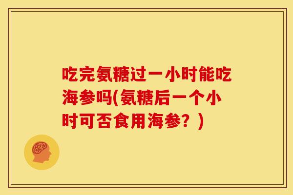 吃完氨糖过一小时能吃海参吗(氨糖后一个小时可否食用海参？)