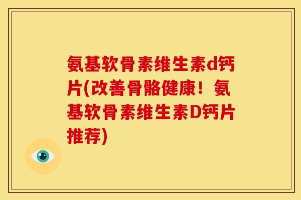 氨基软骨素维生素d钙片(改善骨骼健康！氨基软骨素维生素D钙片推荐)