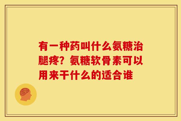 有一种药叫什么氨糖治腿疼？氨糖软骨素可以用来干什么的适合谁