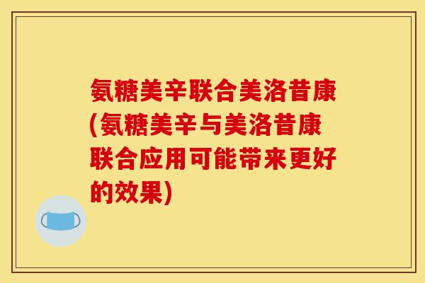 氨糖美辛联合美洛昔康(氨糖美辛与美洛昔康联合应用可能带来更好的效果)