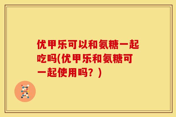 优甲乐可以和氨糖一起吃吗(优甲乐和氨糖可一起使用吗？)