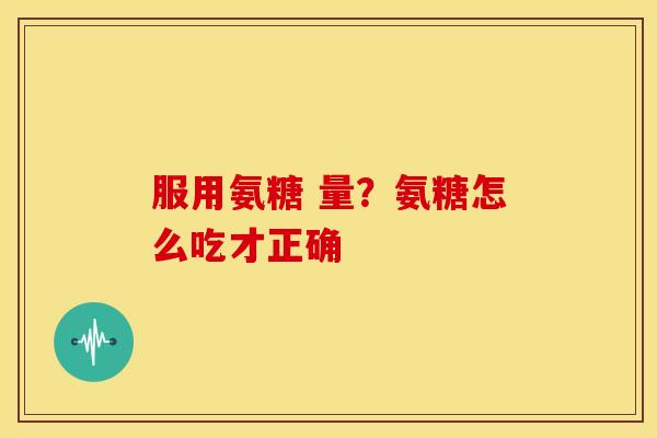 服用氨糖 量？氨糖怎么吃才正确