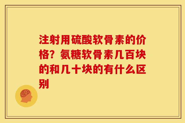 注射用硫酸软骨素的价格？氨糖软骨素几百块的和几十块的有什么区别