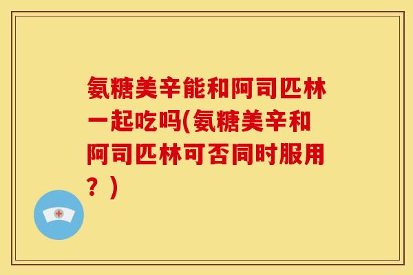 氨糖美辛能和阿司匹林一起吃吗(氨糖美辛和阿司匹林可否同时服用？)