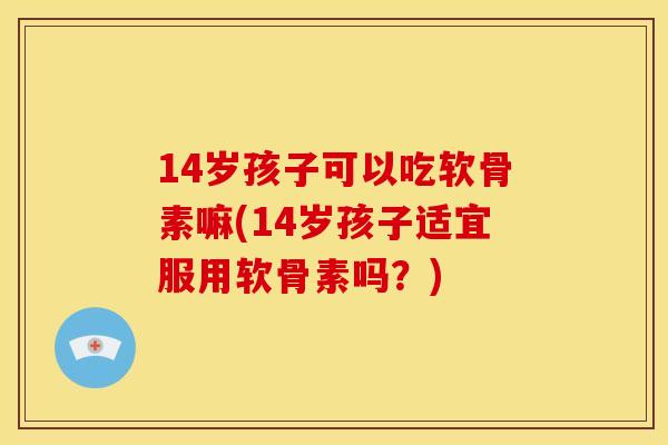 14岁孩子可以吃软骨素嘛(14岁孩子适宜服用软骨素吗?) 14岁孩子可以吃软骨素嘛(14岁孩子适宜服用软骨素吗?)