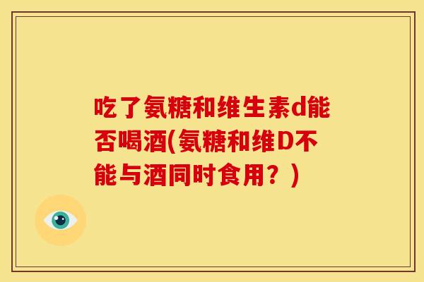 吃了氨糖和维生素d能否喝酒(氨糖和维D不能与酒同时食用？)
