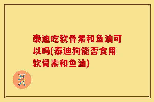 泰迪吃软骨素和鱼油可以吗(泰迪狗能否食用软骨素和鱼油)