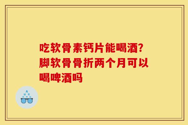 吃软骨素钙片能喝酒？脚软骨骨折两个月可以喝啤酒吗