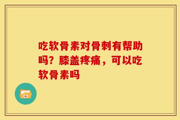 吃软骨素对骨刺有帮助吗？膝盖疼痛，可以吃软骨素吗