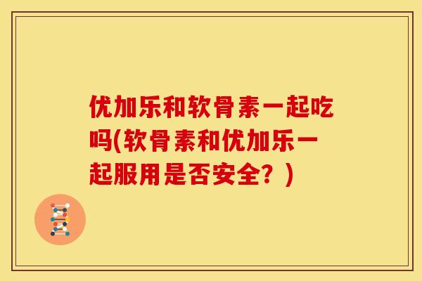 优加乐和软骨素一起吃吗(软骨素和优加乐一起服用是否安全？)