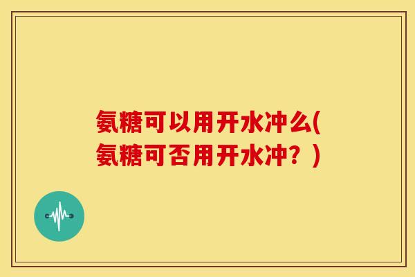 氨糖可以用开水冲么(氨糖可否用开水冲？)