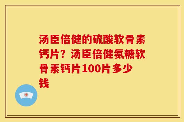 汤臣倍健的硫酸软骨素钙片？汤臣倍健氨糖软骨素钙片100片多少钱