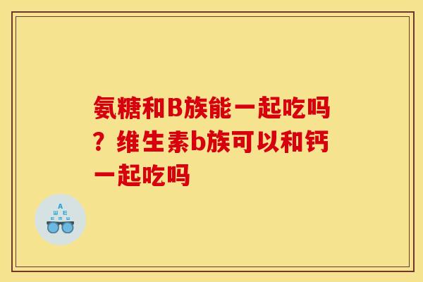 氨糖和B族能一起吃吗？维生素b族可以和钙一起吃吗